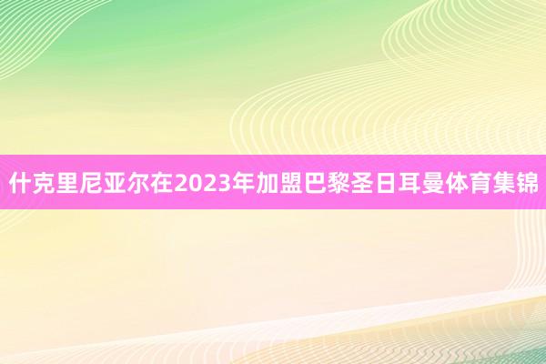 什克里尼亚尔在2023年加盟巴黎圣日耳曼体育集锦