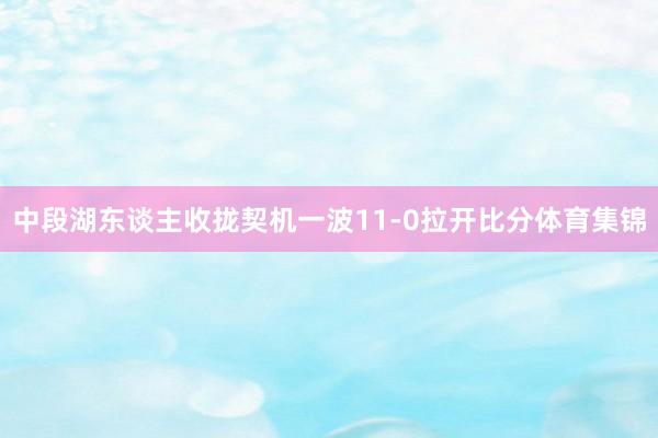 中段湖东谈主收拢契机一波11-0拉开比分体育集锦