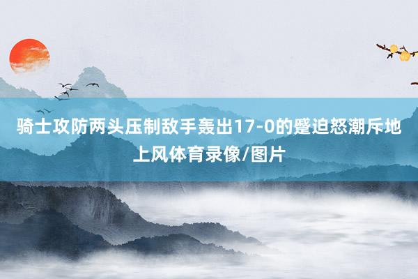 骑士攻防两头压制敌手轰出17-0的蹙迫怒潮斥地上风体育录像/图片