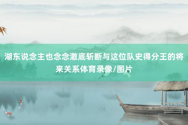 湖东说念主也念念澈底斩断与这位队史得分王的将来关系体育录像/图片