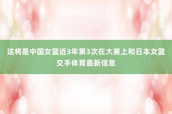 这将是中国女篮近3年第3次在大赛上和日本女篮交手体育最新信息