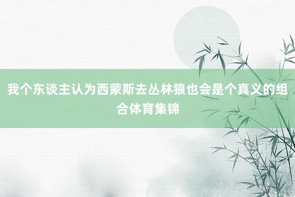 我个东谈主认为西蒙斯去丛林狼也会是个真义的组合体育集锦