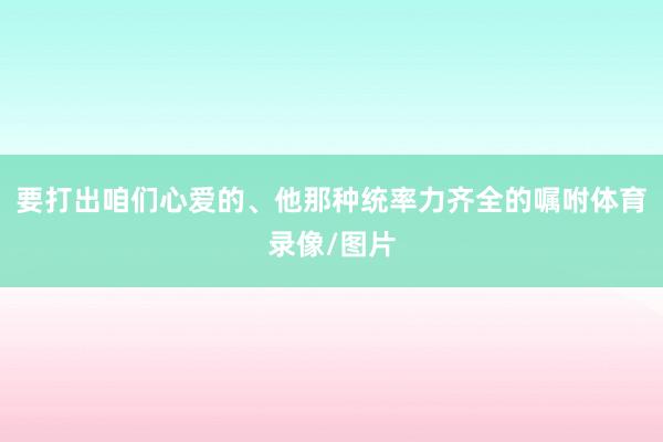 要打出咱们心爱的、他那种统率力齐全的嘱咐体育录像/图片