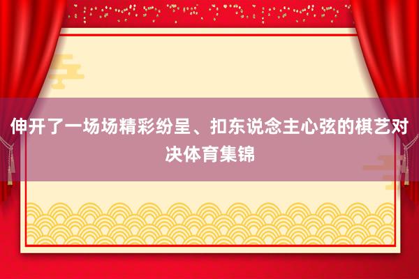 伸开了一场场精彩纷呈、扣东说念主心弦的棋艺对决体育集锦