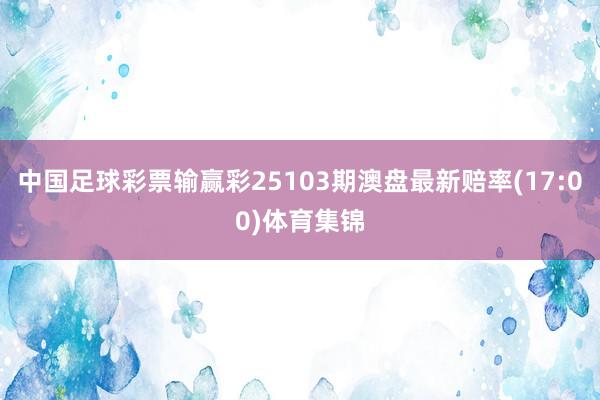 中国足球彩票输赢彩25103期澳盘最新赔率(17:00)体育集锦