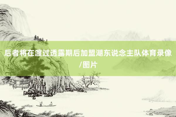 后者将在渡过透露期后加盟湖东说念主队体育录像/图片