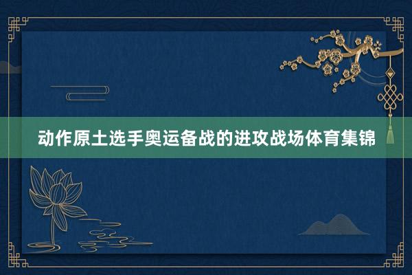 动作原土选手奥运备战的进攻战场体育集锦