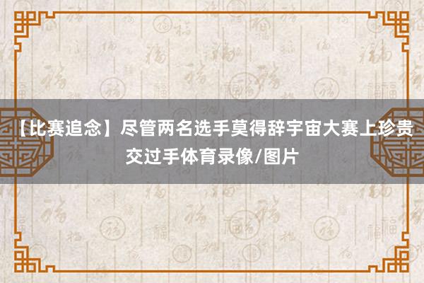 【比赛追念】尽管两名选手莫得辞宇宙大赛上珍贵交过手体育录像/图片