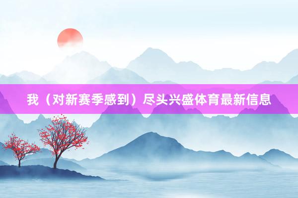 我(对新赛季感到)尽头兴盛体育最新信息