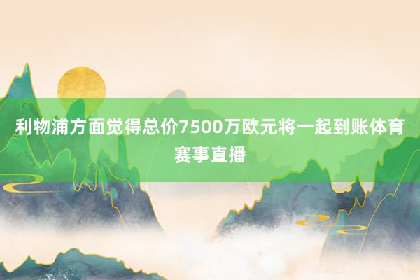 利物浦方面觉得总价7500万欧元将一起到账体育赛事直播