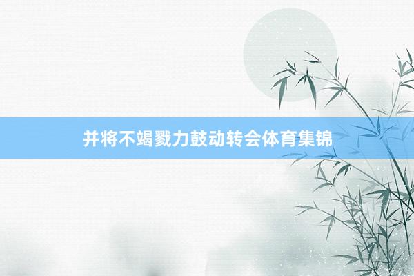 并将不竭戮力鼓动转会体育集锦