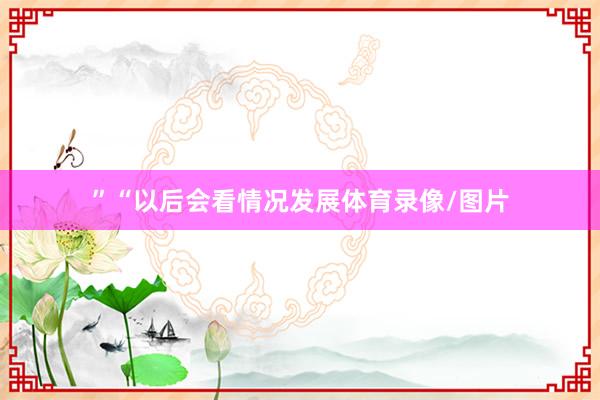 ”“以后会看情况发展体育录像/图片
