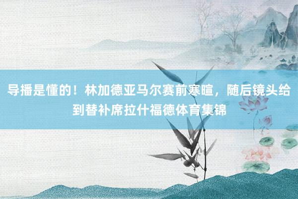 导播是懂的!林加德亚马尔赛前寒暄,随后镜头给到替补席拉什福德体育集锦