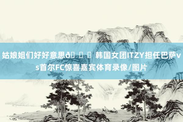 姑娘姐们好好意思😘韩国女团ITZY担任巴萨vs首尔FC惊喜嘉宾体育录像/图片