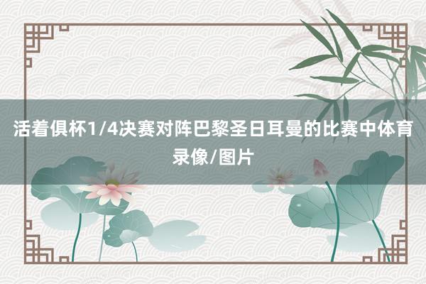 活着俱杯1/4决赛对阵巴黎圣日耳曼的比赛中体育录像/图片