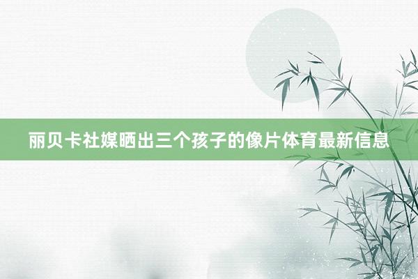 丽贝卡社媒晒出三个孩子的像片体育最新信息
