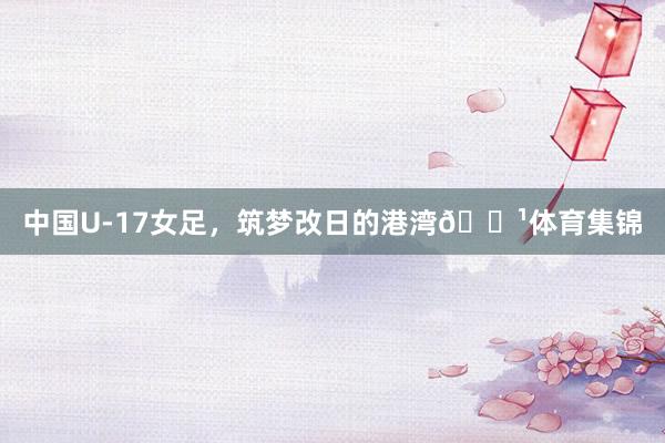 中国U-17女足，筑梦改日的港湾🌹体育集锦