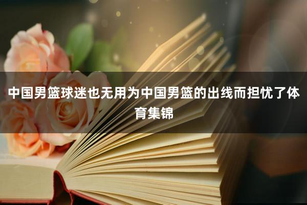 中国男篮球迷也无用为中国男篮的出线而担忧了体育集锦