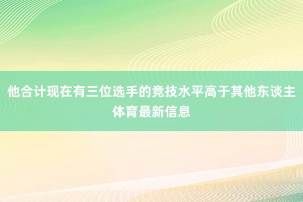 他合计现在有三位选手的竞技水平高于其他东谈主体育最新信息