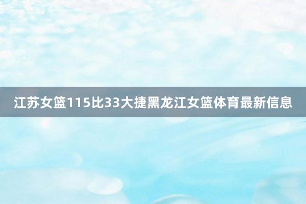 江苏女篮115比33大捷黑龙江女篮体育最新信息