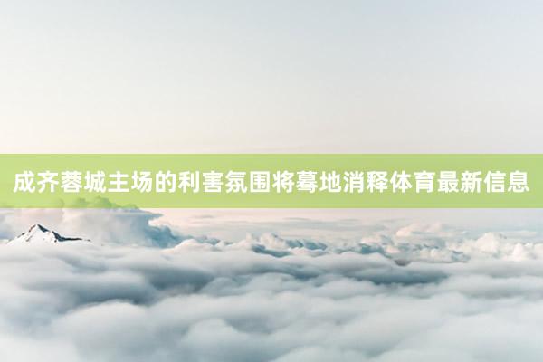 成齐蓉城主场的利害氛围将蓦地消释体育最新信息