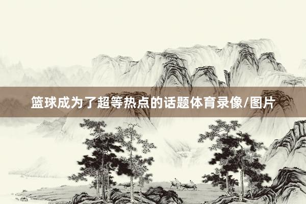 篮球成为了超等热点的话题体育录像/图片
