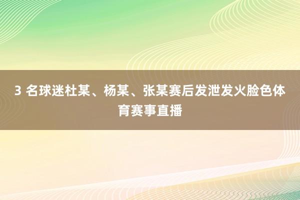 3 名球迷杜某、杨某、张某赛后发泄发火脸色体育赛事直播
