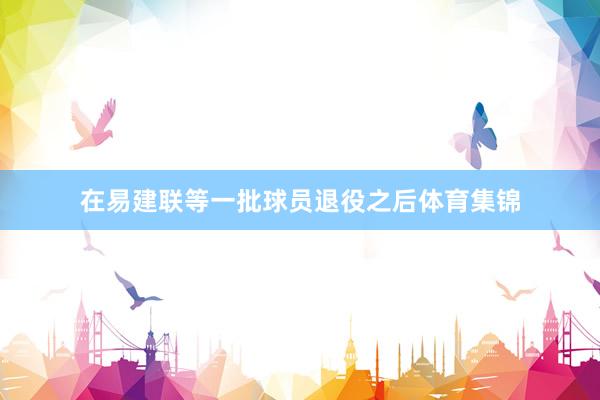 在易建联等一批球员退役之后体育集锦