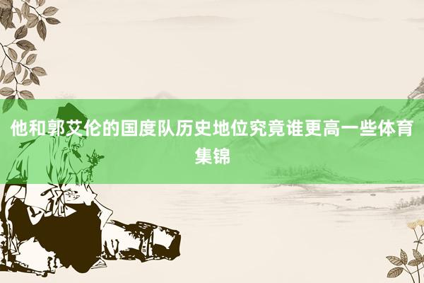 他和郭艾伦的国度队历史地位究竟谁更高一些体育集锦