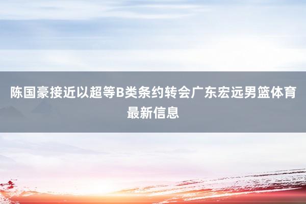 陈国豪接近以超等B类条约转会广东宏远男篮体育最新信息