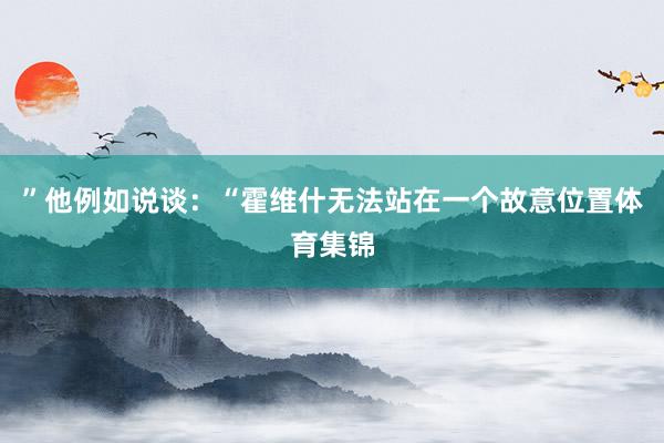 ”他例如说谈：“霍维什无法站在一个故意位置体育集锦