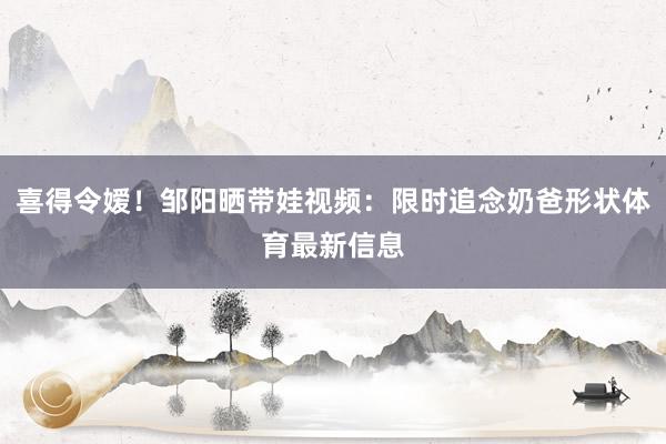 喜得令嫒！邹阳晒带娃视频：限时追念奶爸形状体育最新信息