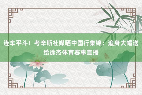 连车平斗！考辛斯社媒晒中国行集锦：追身大帽送给徐杰体育赛事直播