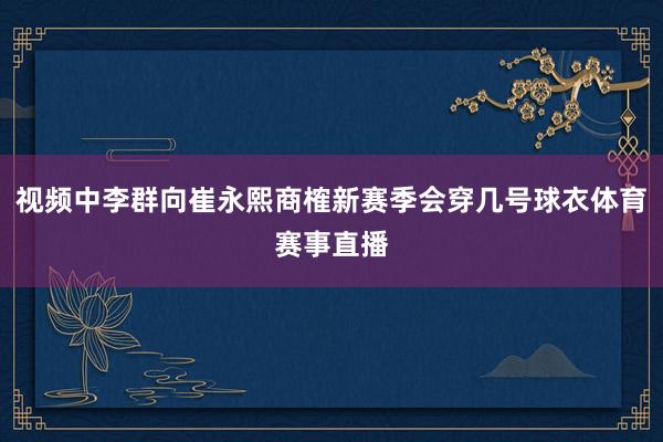 视频中李群向崔永熙商榷新赛季会穿几号球衣体育赛事直播