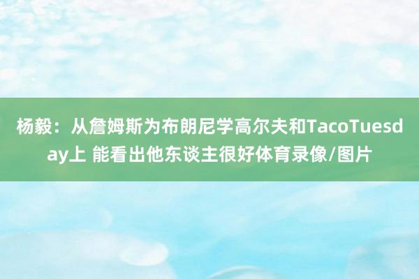 杨毅:从詹姆斯为布朗尼学高尔夫和TacoTuesday上 能看出他东谈主很好体育录像/图片