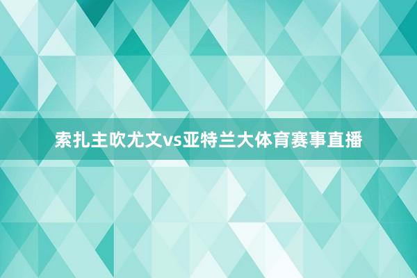 索扎主吹尤文vs亚特兰大体育赛事直播