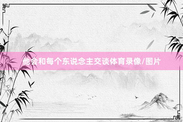 他会和每个东说念主交谈体育录像/图片