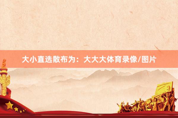 大小直选散布为：大大大体育录像/图片