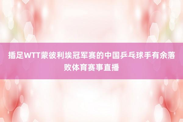 插足WTT蒙彼利埃冠军赛的中国乒乓球手有余落败体育赛事直播
