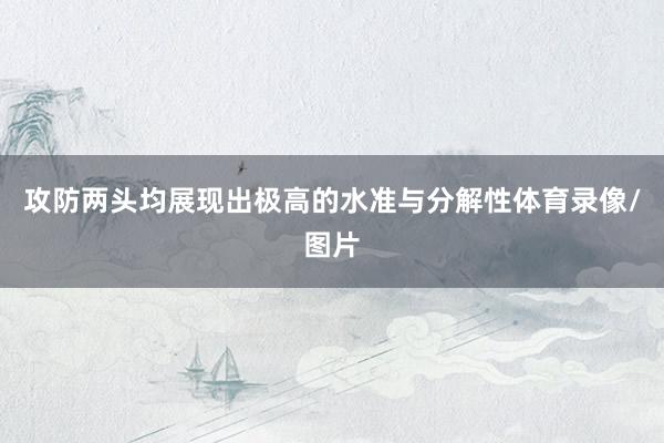攻防两头均展现出极高的水准与分解性体育录像/图片