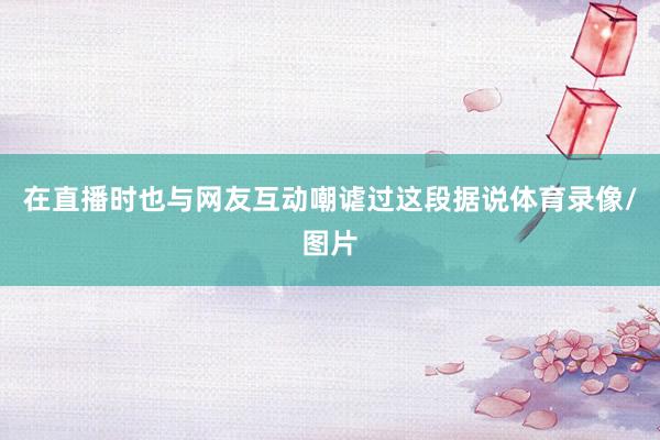 在直播时也与网友互动嘲谑过这段据说体育录像/图片