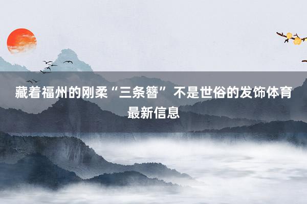藏着福州的刚柔 “三条簪” 不是世俗的发饰体育最新信息