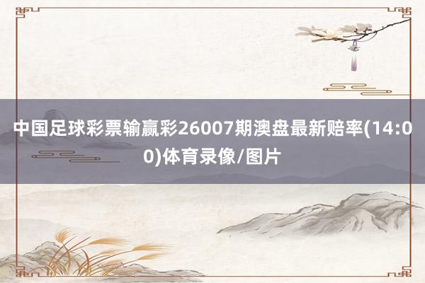 中国足球彩票输赢彩26007期澳盘最新赔率(14:00)体育录像/图片