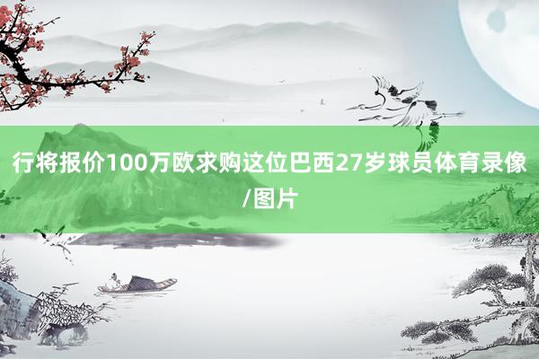 行将报价100万欧求购这位巴西27岁球员体育录像/图片
