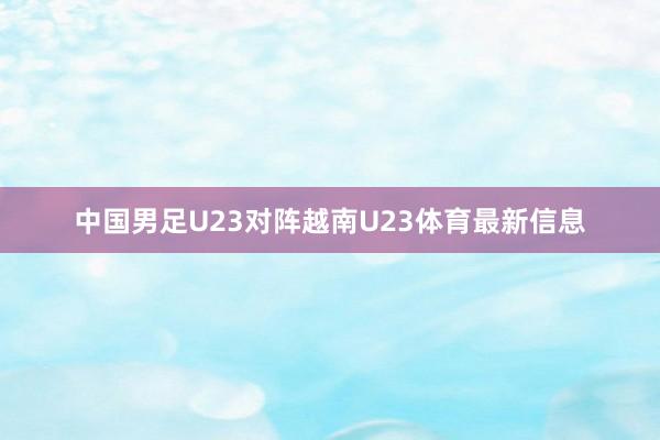 中国男足U23对阵越南U23体育最新信息