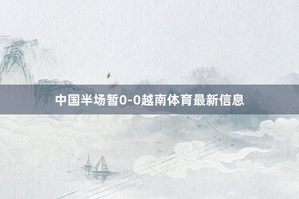 中国半场暂0-0越南体育最新信息