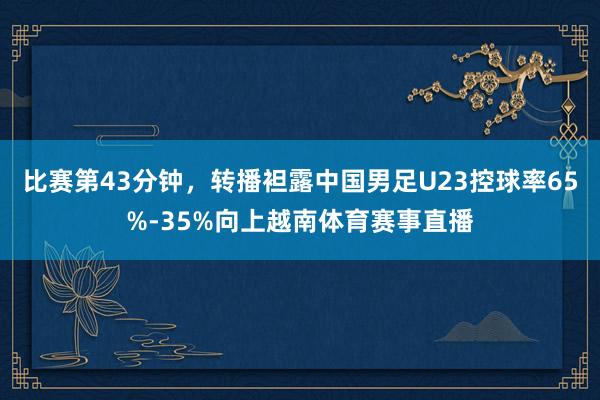 比赛第43分钟,转播袒露中国男足U23控球率65%-35%向上越南体育赛事直播