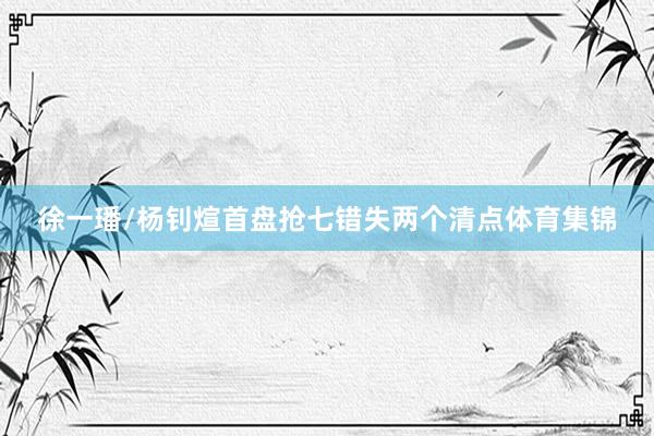 徐一璠/杨钊煊首盘抢七错失两个清点体育集锦