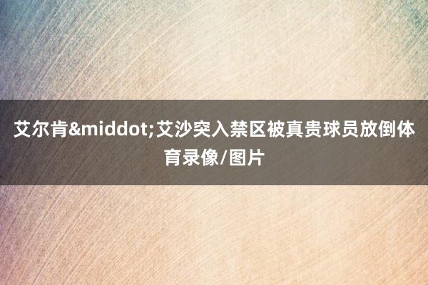 艾尔肯·艾沙突入禁区被真贵球员放倒体育录像/图片