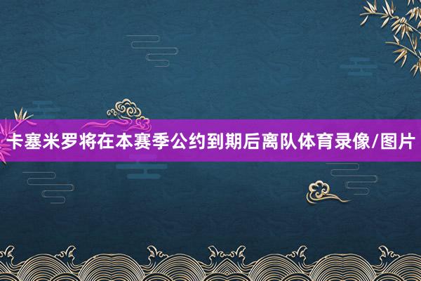 卡塞米罗将在本赛季公约到期后离队体育录像/图片